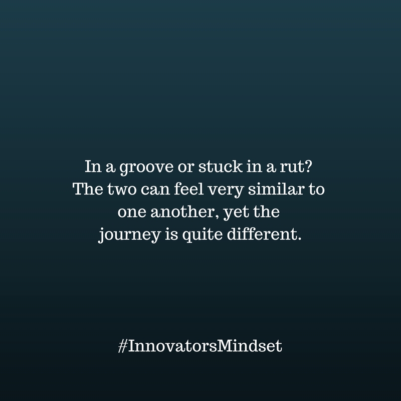 In a groove or stuck in a rut- The two can feel very similar to one another, yet the journey is quite different.